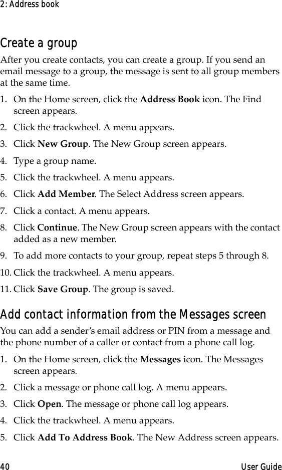 2: Address book40 User GuideCreate a groupAfter you create contacts, you can create a group. If you send an email message to a group, the message is sent to all group members at the same time.1. On the Home screen, click the Address Book icon. The Find screen appears.2. Click the trackwheel. A menu appears.3. Click New Group. The New Group screen appears.4. Type a group name.5. Click the trackwheel. A menu appears.6. Click Add Member. The Select Address screen appears.7. Click a contact. A menu appears. 8. Click Continue. The New Group screen appears with the contact added as a new member.9. To add more contacts to your group, repeat steps 5 through 8. 10. Click the trackwheel. A menu appears. 11. Click Save Group. The group is saved.Add contact information from the Messages screenYou can add a sender’s email address or PIN from a message and the phone number of a caller or contact from a phone call log.1. On the Home screen, click the Messages icon. The Messages screen appears.2. Click a message or phone call log. A menu appears.3. Click Open. The message or phone call log appears.4. Click the trackwheel. A menu appears.5. Click Add To Address Book. The New Address screen appears.