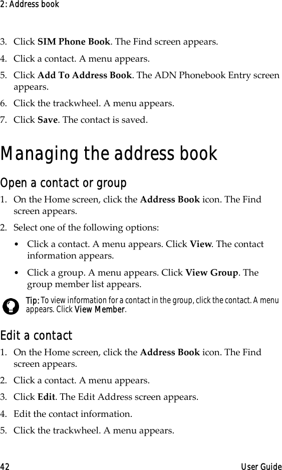 2: Address book42 User Guide3. Click SIM Phone Book. The Find screen appears.4. Click a contact. A menu appears.5. Click Add To Address Book. The ADN Phonebook Entry screen appears.6. Click the trackwheel. A menu appears.7. Click Save. The contact is saved.Managing the address bookOpen a contact or group1. On the Home screen, click the Address Book icon. The Find screen appears.2. Select one of the following options:•Click a contact. A menu appears. Click View. The contact information appears.•Click a group. A menu appears. Click View Group. The group member list appears.Edit a contact1. On the Home screen, click the Address Book icon. The Find screen appears.2. Click a contact. A menu appears. 3. Click Edit. The Edit Address screen appears. 4. Edit the contact information.5. Click the trackwheel. A menu appears.Tip: To view information for a contact in the group, click the contact. A menu appears. Click View Member.
