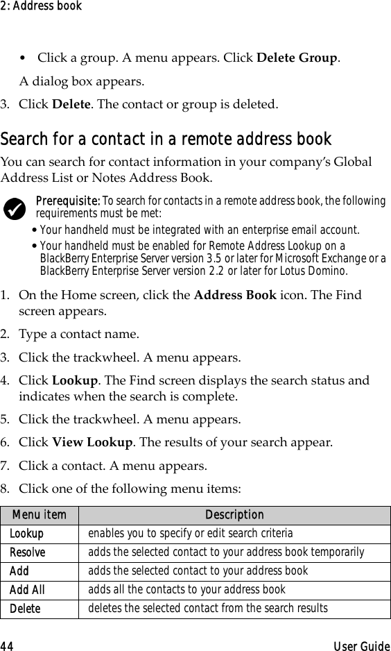 2: Address book44 User Guide•Click a group. A menu appears. Click Delete Group. A dialog box appears.3. Click Delete. The contact or group is deleted.Search for a contact in a remote address bookYou can search for contact information in your company’s Global Address List or Notes Address Book.1. On the Home screen, click the Address Book icon. The Find screen appears.2. Type a contact name.3. Click the trackwheel. A menu appears. 4. Click Lookup. The Find screen displays the search status and indicates when the search is complete.5. Click the trackwheel. A menu appears. 6. Click View Lookup. The results of your search appear.7. Click a contact. A menu appears.8. Click one of the following menu items: Prerequisite: To search for contacts in a remote address book, the following requirements must be met:•Your handheld must be integrated with an enterprise email account.•Your handheld must be enabled for Remote Address Lookup on a BlackBerry Enterprise Server version 3.5 or later for Microsoft Exchange or a BlackBerry Enterprise Server version 2.2 or later for Lotus Domino.Menu item DescriptionLookup enables you to specify or edit search criteriaResolve adds the selected contact to your address book temporarilyAdd adds the selected contact to your address bookAdd All  adds all the contacts to your address bookDelete  deletes the selected contact from the search results