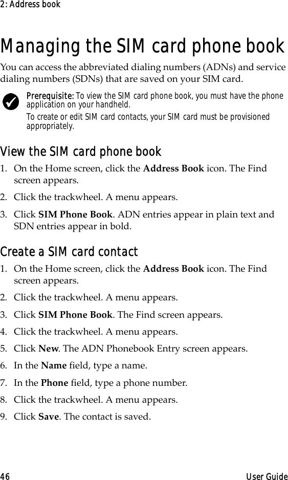 2: Address book46 User GuideManaging the SIM card phone bookYou can access the abbreviated dialing numbers (ADNs) and service dialing numbers (SDNs) that are saved on your SIM card.View the SIM card phone book1. On the Home screen, click the Address Book icon. The Find screen appears.2. Click the trackwheel. A menu appears. 3. Click SIM Phone Book. ADN entries appear in plain text and SDN entries appear in bold.Create a SIM card contact1. On the Home screen, click the Address Book icon. The Find screen appears.2. Click the trackwheel. A menu appears. 3. Click SIM Phone Book. The Find screen appears.4. Click the trackwheel. A menu appears. 5. Click New. The ADN Phonebook Entry screen appears.6. In the Name field, type a name. 7. In the Phone field, type a phone number.8. Click the trackwheel. A menu appears. 9. Click Save. The contact is saved.Prerequisite: To view the SIM card phone book, you must have the phone application on your handheld.To create or edit SIM card contacts, your SIM card must be provisioned appropriately.
