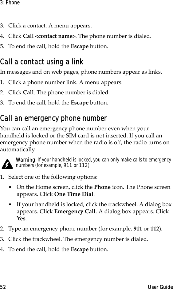 3: Phone52 User Guide3. Click a contact. A menu appears.4. Click Call &lt;contact name&gt;. The phone number is dialed.5. To end the call, hold the Escape button.Call a contact using a linkIn messages and on web pages, phone numbers appear as links.1. Click a phone number link. A menu appears.2. Click Call. The phone number is dialed.3. To end the call, hold the Escape button.Call an emergency phone numberYou can call an emergency phone number even when your handheld is locked or the SIM card is not inserted. If you call an emergency phone number when the radio is off, the radio turns on automatically.1. Select one of the following options:•On the Home screen, click the Phone icon. The Phone screen appears. Click One Time Dial.•If your handheld is locked, click the trackwheel. A dialog box appears. Click Emergency Call. A dialog box appears. Click Yes.2. Type an emergency phone number (for example, 911 or 112).3. Click the trackwheel. The emergency number is dialed.4. To end the call, hold the Escape button.Warning: If your handheld is locked, you can only make calls to emergency numbers (for example, 911 or 112).