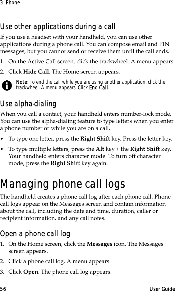 3: Phone56 User GuideUse other applications during a callIf you use a headset with your handheld, you can use other applications during a phone call. You can compose email and PIN messages, but you cannot send or receive them until the call ends.1. On the Active Call screen, click the trackwheel. A menu appears.2. Click Hide Call. The Home screen appears.Use alpha-dialingWhen you call a contact, your handheld enters number-lock mode. You can use the alpha-dialing feature to type letters when you enter a phone number or while you are on a call. •Τo type one letter, press the Right Shift key. Press the letter key.•To type multiple letters, press the Alt key + the Right Shift key. Your handheld enters character mode. To turn off character mode, press the Right Shift key again.Managing phone call logsThe handheld creates a phone call log after each phone call. Phone call logs appear on the Messages screen and contain information about the call, including the date and time, duration, caller or recipient information, and any call notes. Open a phone call log1. On the Home screen, click the Messages icon. The Messages screen appears.2. Click a phone call log. A menu appears.3. Click Open. The phone call log appears.Note: To end the call while you are using another application, click the trackwheel. A menu appears. Click End Call.