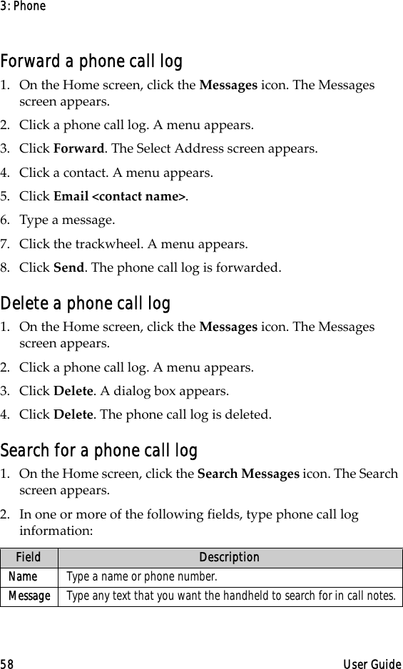 3: Phone58 User GuideForward a phone call log1. On the Home screen, click the Messages icon. The Messages screen appears.2. Click a phone call log. A menu appears. 3. Click Forward. The Select Address screen appears.4. Click a contact. A menu appears.5. Click Email &lt;contact name&gt;.6. Type a message.7. Click the trackwheel. A menu appears. 8. Click Send. The phone call log is forwarded.Delete a phone call log1. On the Home screen, click the Messages icon. The Messages screen appears.2. Click a phone call log. A menu appears. 3. Click Delete. A dialog box appears.4. Click Delete. The phone call log is deleted.Search for a phone call log1. On the Home screen, click the Search Messages icon. The Search screen appears.2. In one or more of the following fields, type phone call log information:Field DescriptionName Type a name or phone number.Message Type any text that you want the handheld to search for in call notes.