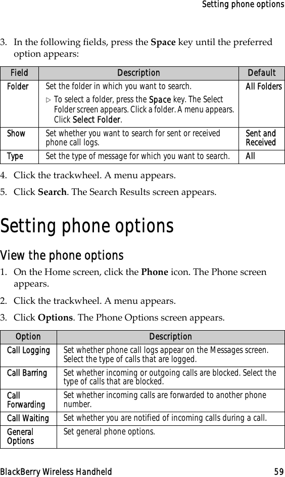 Setting phone optionsBlackBerry Wireless Handheld 593. In the following fields, press the Space key until the preferred option appears:4. Click the trackwheel. A menu appears.5. Click Search. The Search Results screen appears.Setting phone optionsView the phone options1. On the Home screen, click the Phone icon. The Phone screen appears.2. Click the trackwheel. A menu appears.3. Click Options. The Phone Options screen appears.Field Description DefaultFolder Set the folder in which you want to search.!To select a folder, press the Space key. The Select Folder screen appears. Click a folder. A menu appears. Click Select Folder.All FoldersShow Set whether you want to search for sent or received phone call logs. Sent and ReceivedType Set the type of message for which you want to search. AllOption DescriptionCall Logging Set whether phone call logs appear on the Messages screen. Select the type of calls that are logged. Call Barring Set whether incoming or outgoing calls are blocked. Select the type of calls that are blocked.Call Forwarding Set whether incoming calls are forwarded to another phone number.Call Waiting Set whether you are notified of incoming calls during a call.General Options Set general phone options.