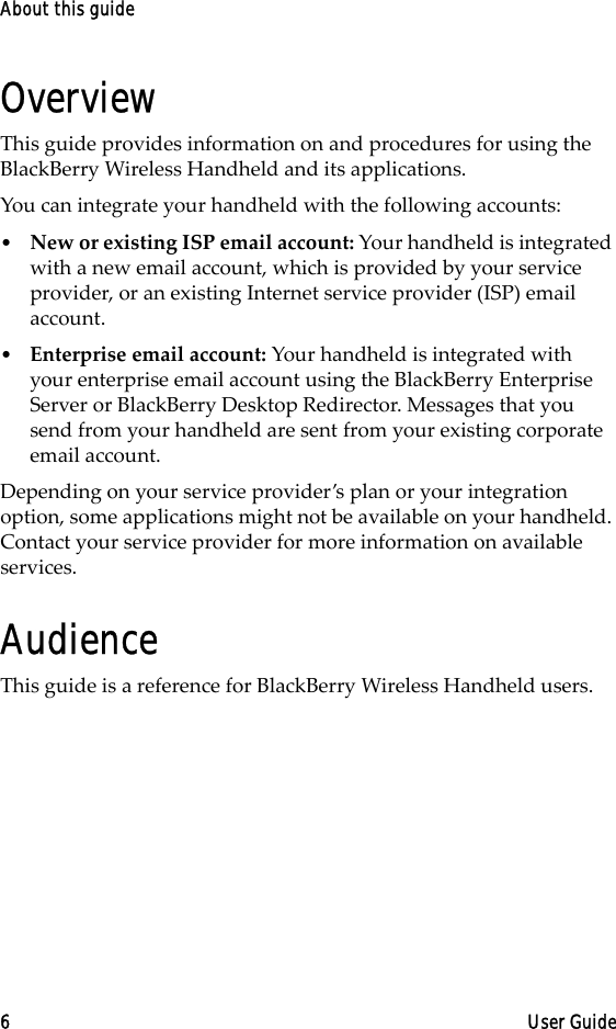 About this guide6 User GuideOverviewThis guide provides information on and procedures for using the BlackBerry Wireless Handheld and its applications.You can integrate your handheld with the following accounts:•New or existing ISP email account: Your handheld is integrated with a new email account, which is provided by your service provider, or an existing Internet service provider (ISP) email account.•Enterprise email account: Your handheld is integrated with your enterprise email account using the BlackBerry Enterprise Server or BlackBerry Desktop Redirector. Messages that you send from your handheld are sent from your existing corporate email account.Depending on your service provider’s plan or your integration option, some applications might not be available on your handheld. Contact your service provider for more information on available services.AudienceThis guide is a reference for BlackBerry Wireless Handheld users. 