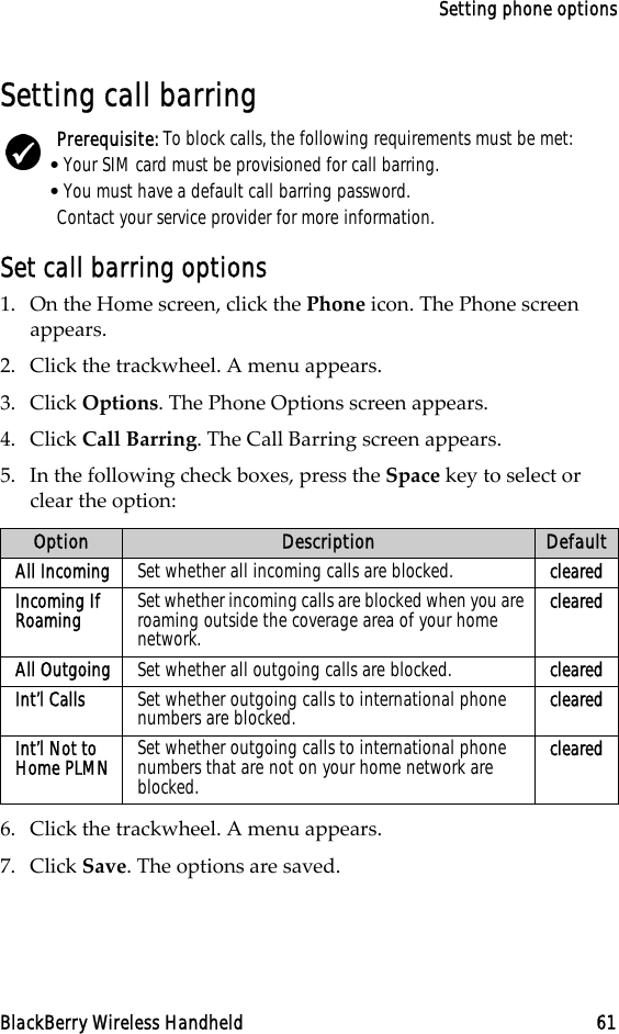 Setting phone optionsBlackBerry Wireless Handheld 61Setting call barringSet call barring options1. On the Home screen, click the Phone icon. The Phone screen appears.2. Click the trackwheel. A menu appears.3. Click Options. The Phone Options screen appears.4. Click Call Barring. The Call Barring screen appears.5. In the following check boxes, press the Space key to select or clear the option:6. Click the trackwheel. A menu appears.7. Click Save. The options are saved.Prerequisite: To block calls, the following requirements must be met:•Your SIM card must be provisioned for call barring.•You must have a default call barring password.Contact your service provider for more information.Option Description DefaultAll Incoming Set whether all incoming calls are blocked. clearedIncoming If Roaming Set whether incoming calls are blocked when you are roaming outside the coverage area of your home network.clearedAll Outgoing Set whether all outgoing calls are blocked. clearedInt’l Calls Set whether outgoing calls to international phone numbers are blocked. clearedInt’l Not to Home PLMN Set whether outgoing calls to international phone numbers that are not on your home network are blocked.cleared