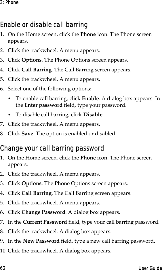 3: Phone62 User GuideEnable or disable call barring1. On the Home screen, click the Phone icon. The Phone screen appears.2. Click the trackwheel. A menu appears. 3. Click Options. The Phone Options screen appears.4. Click Call Barring. The Call Barring screen appears.5. Click the trackwheel. A menu appears.6. Select one of the following options:•To enable call barring, click Enable. A dialog box appears. In the Enter password field, type your password.•To disable call barring, click Disable. 7. Click the trackwheel. A menu appears. 8. Click Save. The option is enabled or disabled.Change your call barring password1. On the Home screen, click the Phone icon. The Phone screen appears.2. Click the trackwheel. A menu appears. 3. Click Options. The Phone Options screen appears.4. Click Call Barring. The Call Barring screen appears.5. Click the trackwheel. A menu appears. 6. Click Change Password. A dialog box appears.7. In the Current Password field, type your call barring password.8. Click the trackwheel. A dialog box appears.9. In the New Password field, type a new call barring password.10. Click the trackwheel. A dialog box appears.