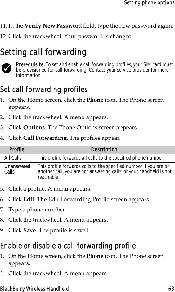 Setting phone optionsBlackBerry Wireless Handheld 6311. In the Verify New Password field, type the new password again. 12. Click the trackwheel. Your password is changed.Setting call forwardingSet call forwarding profiles1. On the Home screen, click the Phone icon. The Phone screen appears.2. Click the trackwheel. A menu appears.3. Click Options. The Phone Options screen appears.4. Click Call Forwarding. The profiles appear.5. Click a profile. A menu appears.6. Click Edit. The Edit Forwarding Profile screen appears.7. Type a phone number.8. Click the trackwheel. A menu appears.9. Click Save. The profile is saved.Enable or disable a call forwarding profile1. On the Home screen, click the Phone icon. The Phone screen appears.2. Click the trackwheel. A menu appears. Prerequisite: To set and enable call forwarding profiles, your SIM card must be provisioned for call forwarding. Contact your service provider for more information.Profile DescriptionAll Calls This profile forwards all calls to the specified phone number.Unanswered Calls This profile forwards calls to the specified number if you are on another call, you are not answering calls, or your handheld is not reachable.