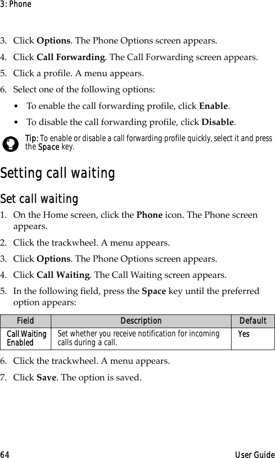 3: Phone64 User Guide3. Click Options. The Phone Options screen appears.4. Click Call Forwarding. The Call Forwarding screen appears.5. Click a profile. A menu appears.6. Select one of the following options:•To enable the call forwarding profile, click Enable.•To disable the call forwarding profile, click Disable.Setting call waitingSet call waiting1. On the Home screen, click the Phone icon. The Phone screen appears.2. Click the trackwheel. A menu appears. 3. Click Options. The Phone Options screen appears.4. Click Call Waiting. The Call Waiting screen appears.5. In the following field, press the Space key until the preferred option appears:6. Click the trackwheel. A menu appears.7. Click Save. The option is saved.Tip: To enable or disable a call forwarding profile quickly, select it and press the Space key.Field Description DefaultCall Waiting Enabled Set whether you receive notification for incoming calls during a call. Yes