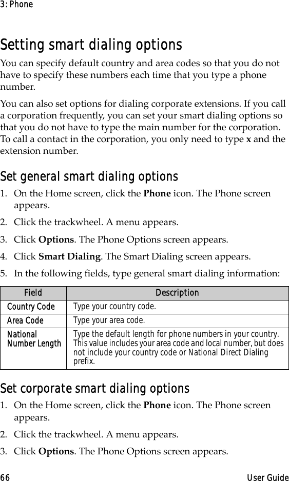 3: Phone66 User GuideSetting smart dialing optionsYou can specify default country and area codes so that you do not have to specify these numbers each time that you type a phone number.You can also set options for dialing corporate extensions. If you call a corporation frequently, you can set your smart dialing options so that you do not have to type the main number for the corporation. To call a contact in the corporation, you only need to type x and the extension number. Set general smart dialing options1. On the Home screen, click the Phone icon. The Phone screen appears.2. Click the trackwheel. A menu appears. 3. Click Options. The Phone Options screen appears.4. Click Smart Dialing. The Smart Dialing screen appears. 5. In the following fields, type general smart dialing information:Set corporate smart dialing options1. On the Home screen, click the Phone icon. The Phone screen appears.2. Click the trackwheel. A menu appears. 3. Click Options. The Phone Options screen appears.Field DescriptionCountry Code Type your country code.Area Code Type your area code.National Number Length Type the default length for phone numbers in your country. This value includes your area code and local number, but does not include your country code or National Direct Dialing prefix. 