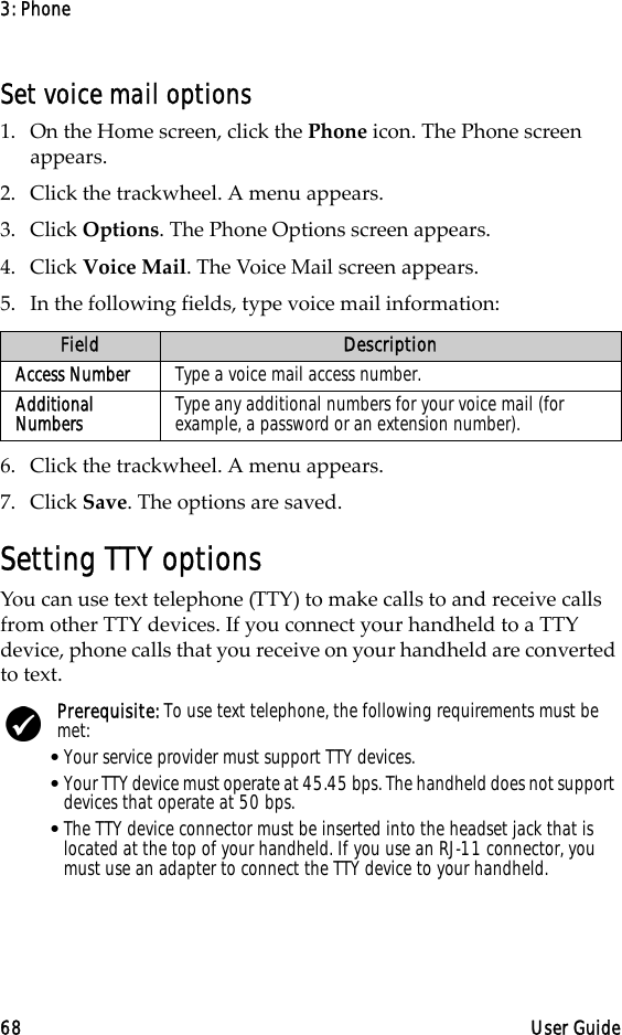 3: Phone68 User GuideSet voice mail options1. On the Home screen, click the Phone icon. The Phone screen appears.2. Click the trackwheel. A menu appears. 3. Click Options. The Phone Options screen appears.4. Click Voice Mail. The Voice Mail screen appears. 5. In the following fields, type voice mail information:6. Click the trackwheel. A menu appears. 7. Click Save. The options are saved.Setting TTY optionsYou can use text telephone (TTY) to make calls to and receive calls from other TTY devices. If you connect your handheld to a TTY device, phone calls that you receive on your handheld are converted to text.Field DescriptionAccess Number Type a voice mail access number.Additional Numbers Type any additional numbers for your voice mail (for example, a password or an extension number).Prerequisite: To use text telephone, the following requirements must be met:•Your service provider must support TTY devices.•Your TTY device must operate at 45.45 bps. The handheld does not support devices that operate at 50 bps.•The TTY device connector must be inserted into the headset jack that is located at the top of your handheld. If you use an RJ-11 connector, you must use an adapter to connect the TTY device to your handheld.