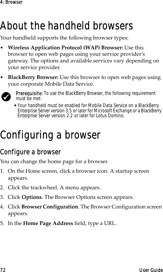 4: Browser72 User GuideAbout the handheld browsersYour handheld supports the following browser types:•Wireless Application Protocol (WAP) Browser: Use this browser to open web pages using your service provider’s gateway. The options and available services vary depending on your service provider.•BlackBerry Browser: Use this browser to open web pages using your corporate Mobile Data Service.Configuring a browserConfigure a browserYou can change the home page for a browser.1. On the Home screen, click a browser icon. A startup screen appears.2. Click the trackwheel. A menu appears.3. Click Options. The Browser Options screen appears.4. Click Browser Configuration. The Browser Configuration screen appears.5. In the Home Page Address field, type a URL.Prerequisite: To use the BlackBerry Browser, the following requirement must be met:•Your handheld must be enabled for Mobile Data Service on a BlackBerry Enterprise Server version 3.5 or later for Microsoft Exchange or a BlackBerry Enterprise Server version 2.2 or later for Lotus Domino.