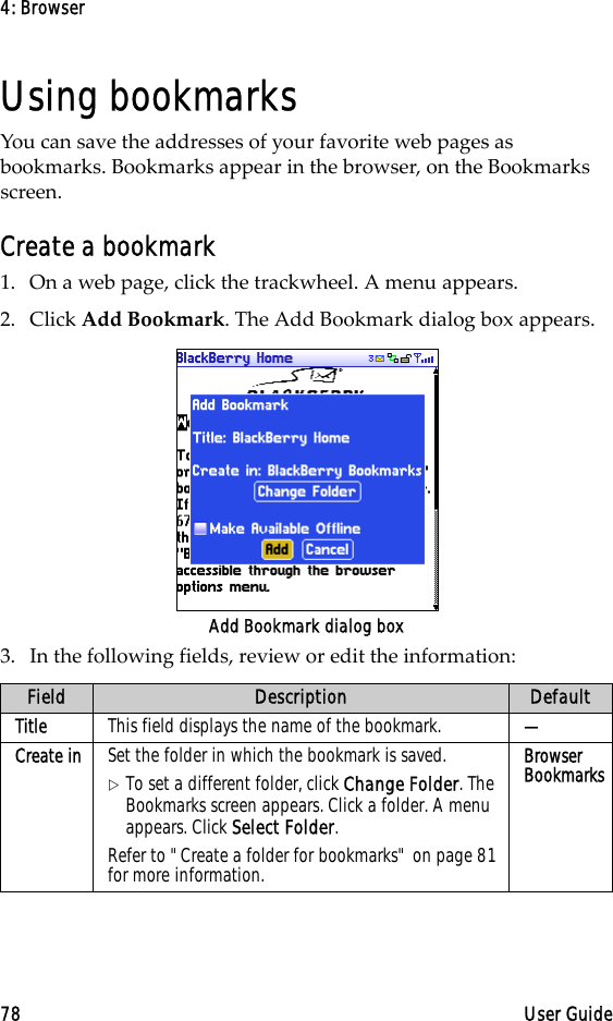 4: Browser78 User GuideUsing bookmarksYou can save the addresses of your favorite web pages as bookmarks. Bookmarks appear in the browser, on the Bookmarks screen.Create a bookmark1. On a web page, click the trackwheel. A menu appears.2. Click Add Bookmark. The Add Bookmark dialog box appears.Add Bookmark dialog box3. In the following fields, review or edit the information:Field Description DefaultTitle This field displays the name of the bookmark.  —Create in Set the folder in which the bookmark is saved. !To set a different folder, click Change Folder. The Bookmarks screen appears. Click a folder. A menu appears. Click Select Folder.Refer to &quot;Create a folder for bookmarks&quot; on page 81 for more information.Browser Bookmarks