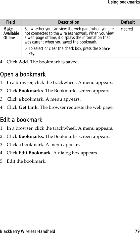 Using bookmarksBlackBerry Wireless Handheld 794. Click Add. The bookmark is saved.Open a bookmark1. In a browser, click the trackwheel. A menu appears.2. Click Bookmarks. The Bookmarks screen appears.3. Click a bookmark. A menu appears.4. Click Get Link. The browser requests the web page.Edit a bookmark1. In a browser, click the trackwheel. A menu appears.2. Click Bookmarks. The Bookmarks screen appears.3. Click a bookmark. A menu appears.4. Click Edit Bookmark. A dialog box appears.5. Edit the bookmark.Make Available OfflineSet whether you can view the web page when you are not connected to the wireless network. When you view a web page offline, it displays the information that was current when you saved the bookmark.!To select or clear the check box, press the Space key. clearedField Description Default