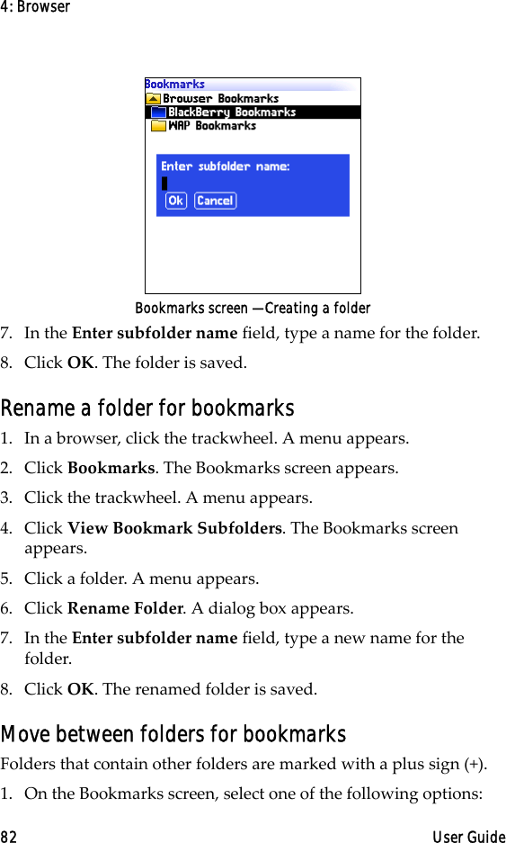4: Browser82 User GuideBookmarks screen — Creating a folder7. In the Enter subfolder name field, type a name for the folder. 8. Click OK. The folder is saved.Rename a folder for bookmarks1. In a browser, click the trackwheel. A menu appears.2. Click Bookmarks. The Bookmarks screen appears.3. Click the trackwheel. A menu appears.4. Click View Bookmark Subfolders. The Bookmarks screen appears.5. Click a folder. A menu appears.6. Click Rename Folder. A dialog box appears.7. In the Enter subfolder name field, type a new name for the folder.8. Click OK. The renamed folder is saved.Move between folders for bookmarksFolders that contain other folders are marked with a plus sign (+).1. On the Bookmarks screen, select one of the following options: