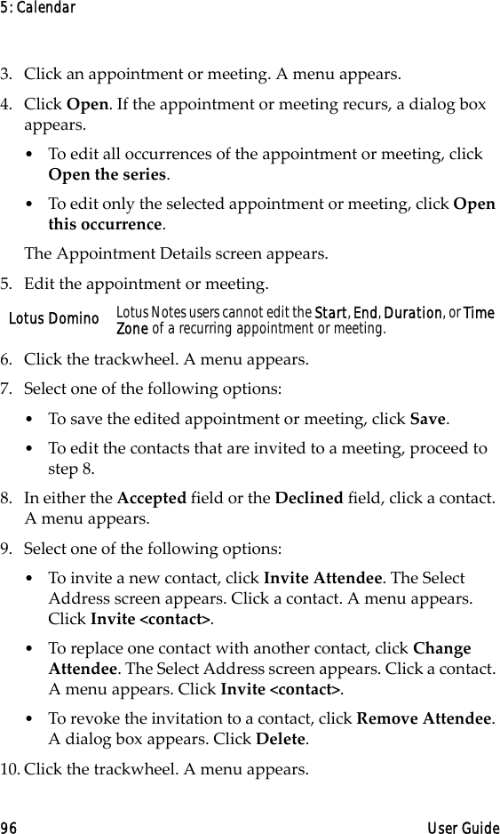 5: Calendar96 User Guide3. Click an appointment or meeting. A menu appears.4. Click Open. If the appointment or meeting recurs, a dialog box appears. •To edit all occurrences of the appointment or meeting, click Open the series.•To edit only the selected appointment or meeting, click Open this occurrence. The Appointment Details screen appears.5. Edit the appointment or meeting.6. Click the trackwheel. A menu appears.7. Select one of the following options:•To save the edited appointment or meeting, click Save.•To edit the contacts that are invited to a meeting, proceed to step 8.8. In either the Accepted field or the Declined field, click a contact. A menu appears. 9. Select one of the following options: •To invite a new contact, click Invite Attendee. The Select Address screen appears. Click a contact. A menu appears. Click Invite &lt;contact&gt;.•To replace one contact with another contact, click Change Attendee. The Select Address screen appears. Click a contact. A menu appears. Click Invite &lt;contact&gt;.•To revoke the invitation to a contact, click Remove Attendee. A dialog box appears. Click Delete.10. Click the trackwheel. A menu appears.Lotus Domino Lotus Notes users cannot edit the Start, End, Duration, or Time Zone of a recurring appointment or meeting.