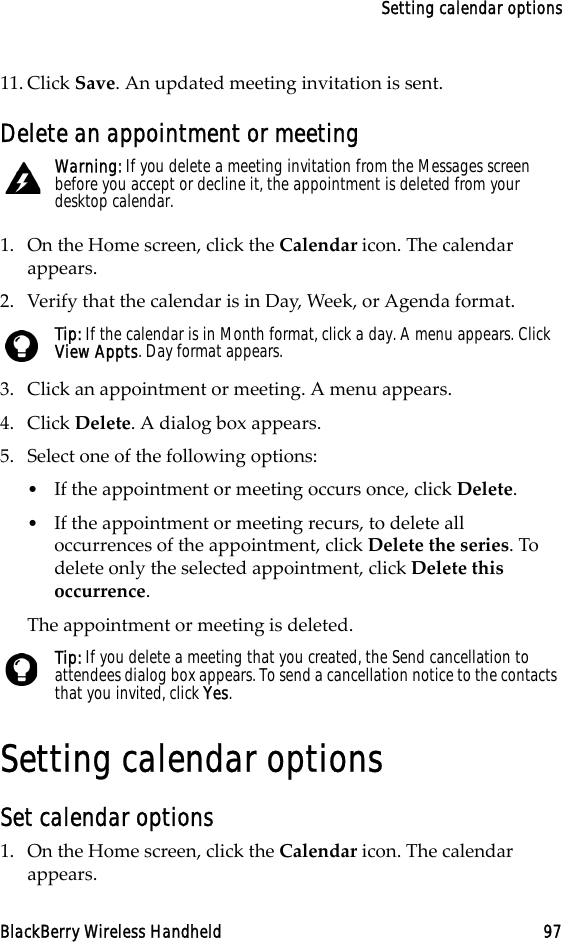 Setting calendar optionsBlackBerry Wireless Handheld 9711. Click Save. An updated meeting invitation is sent.Delete an appointment or meeting1. On the Home screen, click the Calendar icon. The calendar appears. 2. Verify that the calendar is in Day, Week, or Agenda format.3. Click an appointment or meeting. A menu appears.4. Click Delete. A dialog box appears.5. Select one of the following options:•If the appointment or meeting occurs once, click Delete. •If the appointment or meeting recurs, to delete all occurrences of the appointment, click Delete the series. To delete only the selected appointment, click Delete this occurrence.The appointment or meeting is deleted.Setting calendar optionsSet calendar options1. On the Home screen, click the Calendar icon. The calendar appears.Warning: If you delete a meeting invitation from the Messages screen before you accept or decline it, the appointment is deleted from your desktop calendar.Tip: If the calendar is in Month format, click a day. A menu appears. Click View Appts. Day format appears.Tip: If you delete a meeting that you created, the Send cancellation to attendees dialog box appears. To send a cancellation notice to the contacts that you invited, click Yes. 