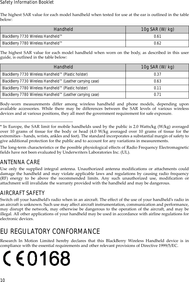 10Safety Information BookletThe highest SAR value for each model handheld when tested for use at the ear is outlined in the tablebelow:The highest SAR value for each model handheld when worn on the body, as described in this userguide, is outlined in the table below:Body-worn measurements differ among wireless handheld and phone models, depending uponavailable accessories. While there may be differences between the SAR levels of various wirelessdevices and at various positions, they all meet the government requirement for safe exposure.___________________________________* In Europe, the SAR limit for mobile handhelds used by the public is 2.0 Watts/kg (W/kg) averagedover 10 grams of tissue for the body or head (4.0 W/kg averaged over 10 grams of tissue for theextremities - hands, wrists, ankles and feet). The standard incorporates a substantial margin of safety togive additional protection for the public and to account for any variations in measurements.The long-term characteristics or the possible physiological effects of Radio Frequency Electromagneticfields have not been evaluated by Underwriters Laboratories Inc. (UL).ANTENNA CAREUse only the supplied integral antenna. Unauthorized antenna modifications or attachments coulddamage the handheld and may violate applicable laws and regulations by causing radio frequency(RF) energy to be above the recommended limits. Any such unauthorized use, modification orattachment will invalidate the warranty provided with the handheld and may be dangerous.AIRCRAFT SAFETYSwitch off your handheld’s radio when in an aircraft. The effect of the use of your handheld’s radio inan aircraft is unknown. Such use may affect aircraft instrumentation, communication and performance,may disrupt the network, may otherwise be dangerous to the operation of the aircraft, and may beillegal. All other applications of your handheld may be used in accordance with airline regulations forelectronic devices.EU REGULATORY CONFORMANCEResearch In Motion Limited hereby declares that this BlackBerry Wireless Handheld device is incompliance with the essential requirements and other relevant provisions of Directive 1999/5/EC.Handheld 10g SAR (W/kg)BlackBerry 7730 Wireless Handheld™ 0.61BlackBerry 7780 Wireless Handheld™ 0.62Handheld 10g SAR (W/kg)BlackBerry 7730 Wireless Handheld™ (Plastic holster) 0.37BlackBerry 7730 Wireless Handheld™ (Leather carrying case) 0.63BlackBerry 7780 Wireless Handheld™ (Plastic holster) 0.11BlackBerry 7780 Wireless Handheld™ (Leather carrying case) 0.71