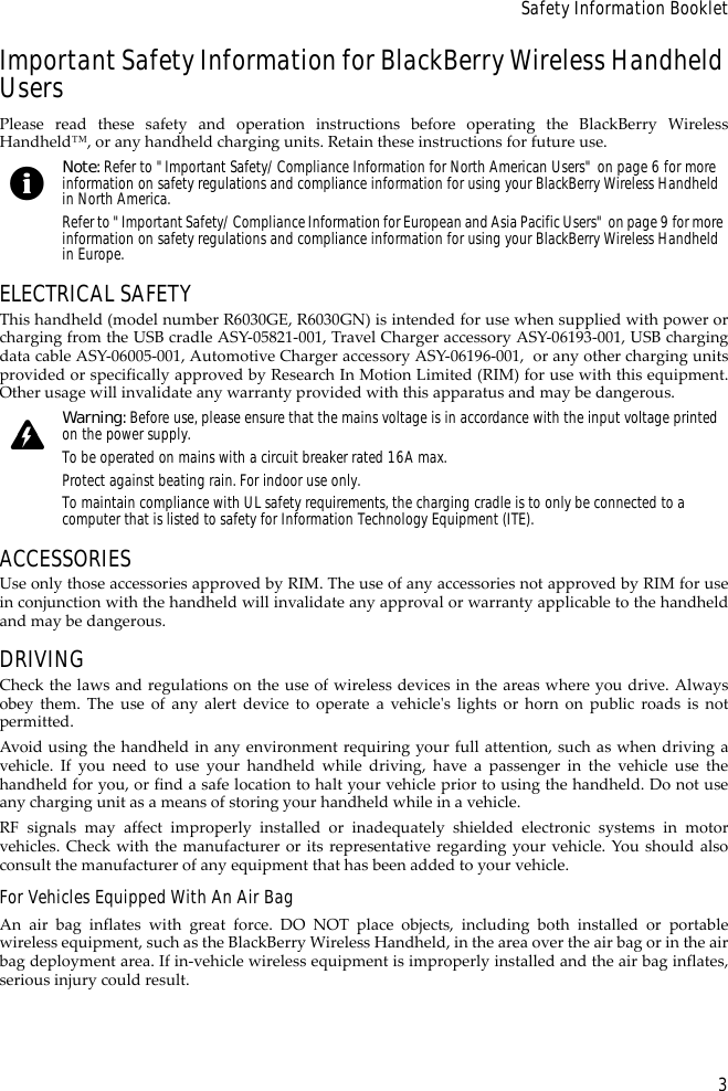 3Safety Information BookletImportant Safety Information for BlackBerry Wireless Handheld UsersPlease read these safety and operation instructions before operating the BlackBerry WirelessHandheld™, or any handheld charging units. Retain these instructions for future use.ELECTRICAL SAFETYThis handheld (model number R6030GE, R6030GN) is intended for use when supplied with power orcharging from the USB cradle ASY-05821-001, Travel Charger accessory ASY-06193-001, USB chargingdata cable ASY-06005-001, Automotive Charger accessory ASY-06196-001,  or any other charging unitsprovided or specifically approved by Research In Motion Limited (RIM) for use with this equipment.Other usage will invalidate any warranty provided with this apparatus and may be dangerous.ACCESSORIESUse only those accessories approved by RIM. The use of any accessories not approved by RIM for usein conjunction with the handheld will invalidate any approval or warranty applicable to the handheldand may be dangerous.DRIVINGCheck the laws and regulations on the use of wireless devices in the areas where you drive. Alwaysobey them. The use of any alert device to operate a vehicle&apos;s lights or horn on public roads is notpermitted.Avoid using the handheld in any environment requiring your full attention, such as when driving avehicle. If you need to use your handheld while driving, have a passenger in the vehicle use thehandheld for you, or find a safe location to halt your vehicle prior to using the handheld. Do not useany charging unit as a means of storing your handheld while in a vehicle.RF signals may affect improperly installed or inadequately shielded electronic systems in motorvehicles. Check with the manufacturer or its representative regarding your vehicle. You should alsoconsult the manufacturer of any equipment that has been added to your vehicle.For Vehicles Equipped With An Air BagAn air bag inflates with great force. DO NOT place objects, including both installed or portablewireless equipment, such as the BlackBerry Wireless Handheld, in the area over the air bag or in the airbag deployment area. If in-vehicle wireless equipment is improperly installed and the air bag inflates,serious injury could result.Note: Refer to &quot;Important Safety/Compliance Information for North American Users&quot; on page 6 for more information on safety regulations and compliance information for using your BlackBerry Wireless Handheld in North America.Refer to &quot;Important Safety/Compliance Information for European and Asia Pacific Users&quot; on page 9 for more information on safety regulations and compliance information for using your BlackBerry Wireless Handheld in Europe.Warning: Before use, please ensure that the mains voltage is in accordance with the input voltage printed on the power supply. To be operated on mains with a circuit breaker rated 16A max.Protect against beating rain. For indoor use only.To maintain compliance with UL safety requirements, the charging cradle is to only be connected to a computer that is listed to safety for Information Technology Equipment (ITE).