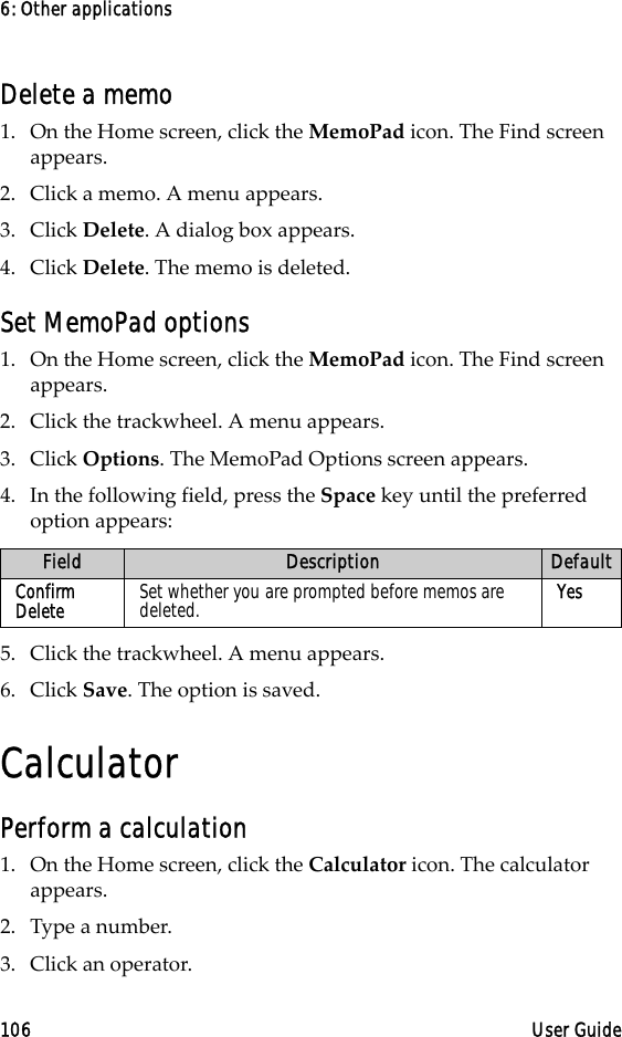 6: Other applications106 User GuideDelete a memo1. On the Home screen, click the MemoPad icon. The Find screen appears.2. Click a memo. A menu appears.3. Click Delete. A dialog box appears. 4. Click Delete. The memo is deleted.Set MemoPad options1. On the Home screen, click the MemoPad icon. The Find screen appears.2. Click the trackwheel. A menu appears.3. Click Options. The MemoPad Options screen appears. 4. In the following field, press the Space key until the preferred option appears:5. Click the trackwheel. A menu appears.6. Click Save. The option is saved.CalculatorPerform a calculation1. On the Home screen, click the Calculator icon. The calculator appears.2. Type a number.3. Click an operator.Field Description DefaultConfirm Delete Set whether you are prompted before memos are deleted. Yes