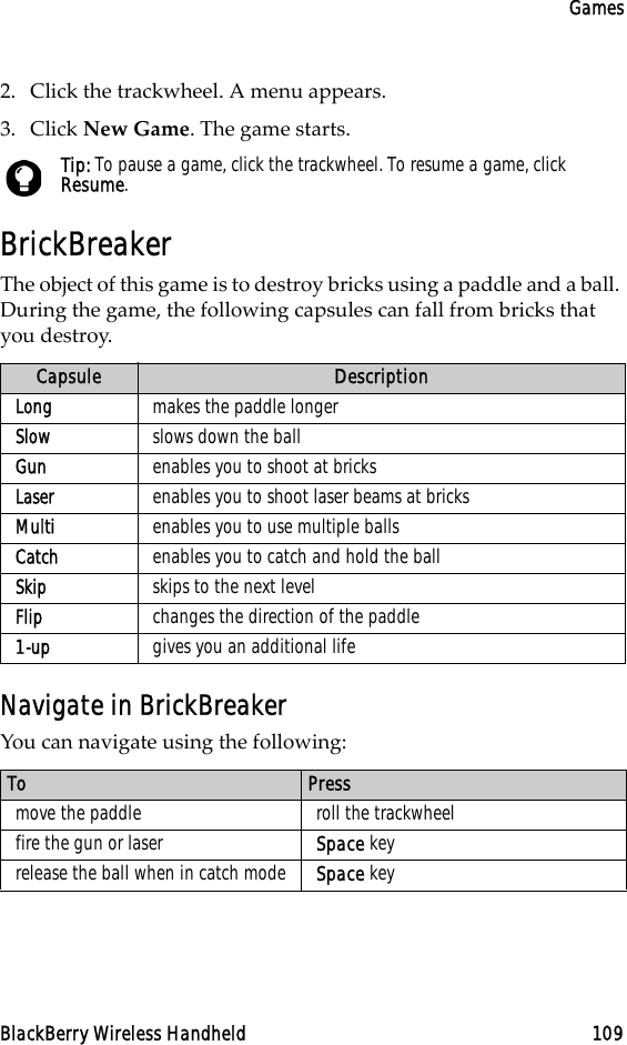 GamesBlackBerry Wireless Handheld 1092. Click the trackwheel. A menu appears.3. Click New Game. The game starts.BrickBreakerThe object of this game is to destroy bricks using a paddle and a ball. During the game, the following capsules can fall from bricks that you destroy.Navigate in BrickBreakerYou can navigate using the following:Tip: To pause a game, click the trackwheel. To resume a game, click Resume.Capsule DescriptionLong makes the paddle longerSlow slows down the ballGun enables you to shoot at bricksLaser enables you to shoot laser beams at bricksMulti enables you to use multiple ballsCatch enables you to catch and hold the ballSkip skips to the next levelFlip changes the direction of the paddle1-up gives you an additional lifeTo Pressmove the paddle roll the trackwheelfire the gun or laser Space keyrelease the ball when in catch mode Space key