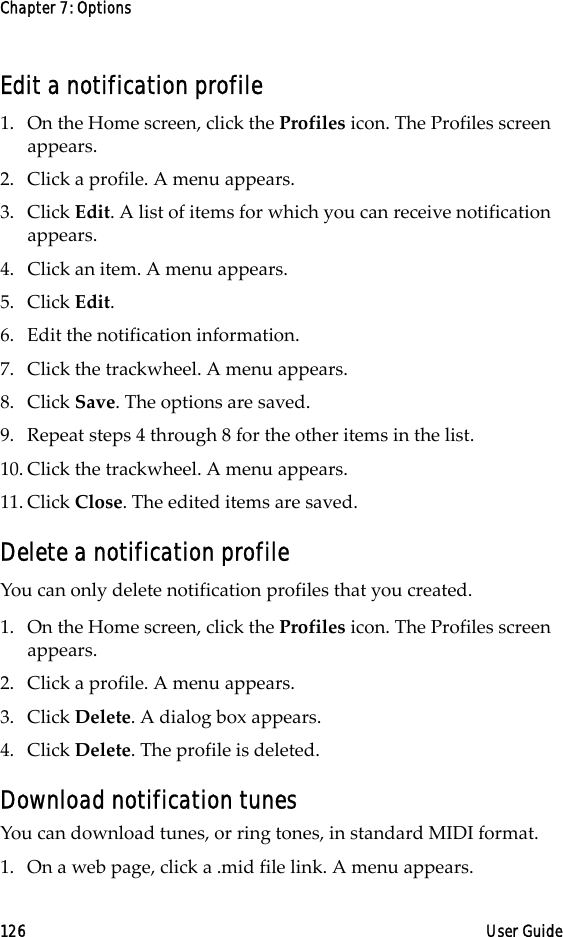 Chapter 7: Options126 User GuideEdit a notification profile1. On the Home screen, click the Profiles icon. The Profiles screen appears.2. Click a profile. A menu appears.3. Click Edit. A list of items for which you can receive notification appears.4. Click an item. A menu appears.5. Click Edit.6. Edit the notification information.7. Click the trackwheel. A menu appears. 8. Click Save. The options are saved.9. Repeat steps 4 through 8 for the other items in the list.10. Click the trackwheel. A menu appears. 11. Click Close. The edited items are saved.Delete a notification profileYou can only delete notification profiles that you created.1. On the Home screen, click the Profiles icon. The Profiles screen appears.2. Click a profile. A menu appears.3. Click Delete. A dialog box appears. 4. Click Delete. The profile is deleted.Download notification tunesYou can download tunes, or ring tones, in standard MIDI format.1. On a web page, click a .mid file link. A menu appears.
