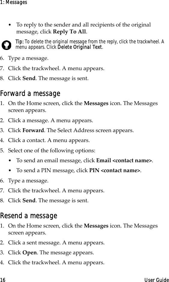 1: Messages16 User Guide•To reply to the sender and all recipients of the original message, click Reply To All.6. Type a message. 7. Click the trackwheel. A menu appears.8. Click Send. The message is sent.Forward a message1. On the Home screen, click the Messages icon. The Messages screen appears.2. Click a message. A menu appears.3. Click Forward. The Select Address screen appears.4. Click a contact. A menu appears.5. Select one of the following options:•To send an email message, click Email &lt;contact name&gt;.•To send a PIN message, click PIN &lt;contact name&gt;.6. Type a message. 7. Click the trackwheel. A menu appears.8. Click Send. The message is sent.Resend a message1. On the Home screen, click the Messages icon. The Messages screen appears.2. Click a sent message. A menu appears.3. Click Open. The message appears.4. Click the trackwheel. A menu appears.Tip: To delete the original message from the reply, click the trackwheel. A menu appears. Click Delete Original Text.