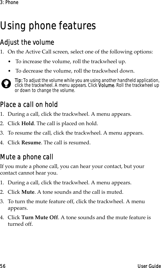 3: Phone56 User GuideUsing phone featuresAdjust the volume1. On the Active Call screen, select one of the following options:•To increase the volume, roll the trackwheel up.•To decrease the volume, roll the trackwheel down.Place a call on hold1. During a call, click the trackwheel. A menu appears. 2. Click Hold. The call is placed on hold.3. To resume the call, click the trackwheel. A menu appears. 4. Click Resume. The call is resumed.Mute a phone callIf you mute a phone call, you can hear your contact, but your contact cannot hear you.1. During a call, click the trackwheel. A menu appears.2. Click Mute. A tone sounds and the call is muted.3. To turn the mute feature off, click the trackwheel. A menu appears. 4. Click Turn Mute Off. A tone sounds and the mute feature is turned off.Tip: To adjust the volume while you are using another handheld application, click the trackwheel. A menu appears. Click Volume. Roll the trackwheel up or down to change the volume.