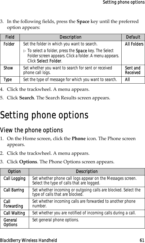 Setting phone optionsBlackBerry Wireless Handheld 613. In the following fields, press the Space key until the preferred option appears:4. Click the trackwheel. A menu appears.5. Click Search. The Search Results screen appears.Setting phone optionsView the phone options1. On the Home screen, click the Phone icon. The Phone screen appears.2. Click the trackwheel. A menu appears.3. Click Options. The Phone Options screen appears.Field Description DefaultFolder Set the folder in which you want to search.!To select a folder, press the Space key. The Select Folder screen appears. Click a folder. A menu appears. Click Select Folder.All FoldersShow Set whether you want to search for sent or received phone call logs. Sent and ReceivedType Set the type of message for which you want to search. AllOption DescriptionCall Logging Set whether phone call logs appear on the Messages screen. Select the type of calls that are logged. Call Barring Set whether incoming or outgoing calls are blocked. Select the type of calls that are blocked.Call Forwarding Set whether incoming calls are forwarded to another phone number.Call Waiting Set whether you are notified of incoming calls during a call.General Options Set general phone options.