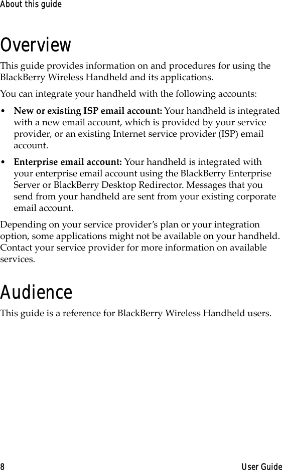 About this guide8 User GuideOverviewThis guide provides information on and procedures for using the BlackBerry Wireless Handheld and its applications.You can integrate your handheld with the following accounts:•New or existing ISP email account: Your handheld is integrated with a new email account, which is provided by your service provider, or an existing Internet service provider (ISP) email account.•Enterprise email account: Your handheld is integrated with your enterprise email account using the BlackBerry Enterprise Server or BlackBerry Desktop Redirector. Messages that you send from your handheld are sent from your existing corporate email account.Depending on your service provider’s plan or your integration option, some applications might not be available on your handheld. Contact your service provider for more information on available services.AudienceThis guide is a reference for BlackBerry Wireless Handheld users. 