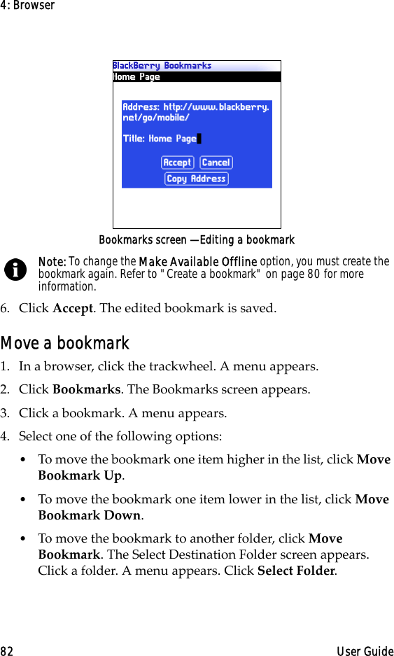 4: Browser82 User GuideBookmarks screen — Editing a bookmark6. Click Accept. The edited bookmark is saved.Move a bookmark1. In a browser, click the trackwheel. A menu appears.2. Click Bookmarks. The Bookmarks screen appears.3. Click a bookmark. A menu appears.4. Select one of the following options:•To move the bookmark one item higher in the list, click Move Bookmark Up. •To move the bookmark one item lower in the list, click Move Bookmark Down.•To move the bookmark to another folder, click Move Bookmark. The Select Destination Folder screen appears. Click a folder. A menu appears. Click Select Folder.Note: To change the Make Available Offline option, you must create the bookmark again. Refer to &quot;Create a bookmark&quot; on page 80 for more information.