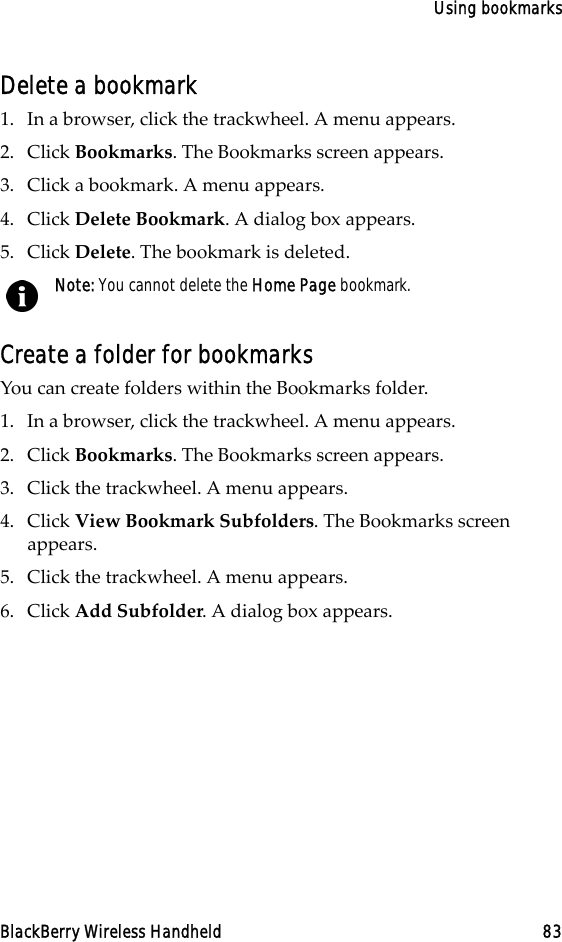 Using bookmarksBlackBerry Wireless Handheld 83Delete a bookmark1. In a browser, click the trackwheel. A menu appears.2. Click Bookmarks. The Bookmarks screen appears.3. Click a bookmark. A menu appears.4. Click Delete Bookmark. A dialog box appears.5. Click Delete. The bookmark is deleted.Create a folder for bookmarksYou can create folders within the Bookmarks folder. 1. In a browser, click the trackwheel. A menu appears.2. Click Bookmarks. The Bookmarks screen appears.3. Click the trackwheel. A menu appears.4. Click View Bookmark Subfolders. The Bookmarks screen appears.5. Click the trackwheel. A menu appears. 6. Click Add Subfolder. A dialog box appears. Note: You cannot delete the Home Page bookmark.