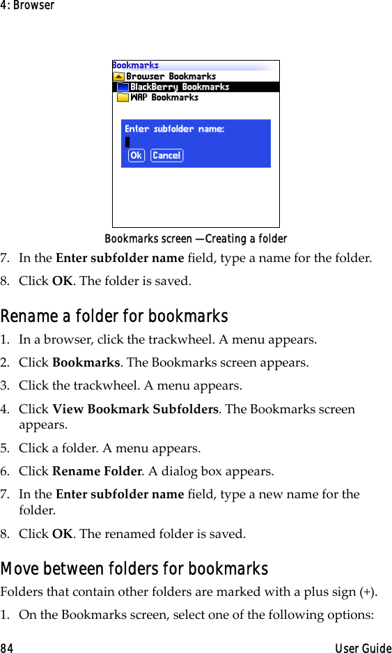 4: Browser84 User GuideBookmarks screen — Creating a folder7. In the Enter subfolder name field, type a name for the folder. 8. Click OK. The folder is saved.Rename a folder for bookmarks1. In a browser, click the trackwheel. A menu appears.2. Click Bookmarks. The Bookmarks screen appears.3. Click the trackwheel. A menu appears.4. Click View Bookmark Subfolders. The Bookmarks screen appears.5. Click a folder. A menu appears.6. Click Rename Folder. A dialog box appears.7. In the Enter subfolder name field, type a new name for the folder.8. Click OK. The renamed folder is saved.Move between folders for bookmarksFolders that contain other folders are marked with a plus sign (+).1. On the Bookmarks screen, select one of the following options: