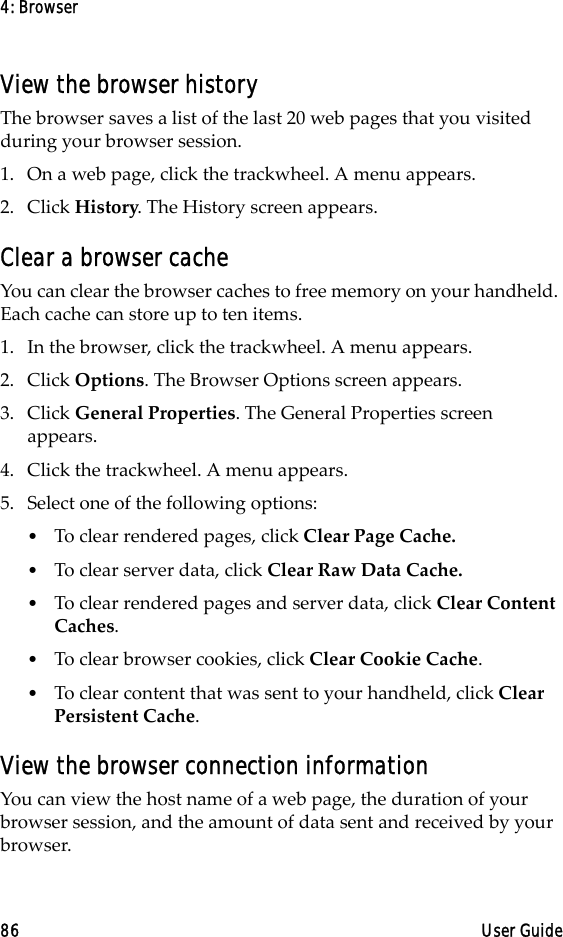 4: Browser86 User GuideView the browser historyThe browser saves a list of the last 20 web pages that you visited during your browser session. 1. On a web page, click the trackwheel. A menu appears.2. Click History. The History screen appears.Clear a browser cacheYou can clear the browser caches to free memory on your handheld. Each cache can store up to ten items.1. In the browser, click the trackwheel. A menu appears.2. Click Options. The Browser Options screen appears.3. Click General Properties. The General Properties screen appears. 4. Click the trackwheel. A menu appears.5. Select one of the following options:•To clear rendered pages, click Clear Page Cache.•To clear server data, click Clear Raw Data Cache.•To clear rendered pages and server data, click Clear Content Caches.•To clear browser cookies, click Clear Cookie Cache. •To clear content that was sent to your handheld, click Clear Persistent Cache.View the browser connection informationYou can view the host name of a web page, the duration of your browser session, and the amount of data sent and received by your browser. 