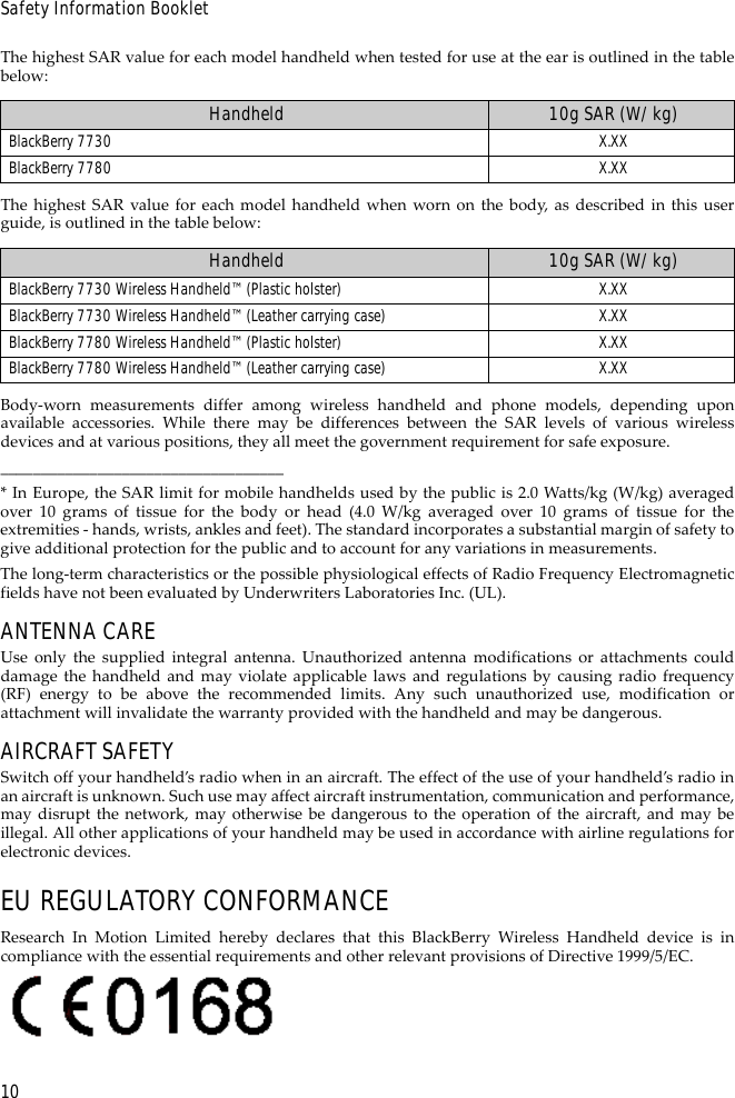 10Safety Information BookletThe highest SAR value for each model handheld when tested for use at the ear is outlined in the tablebelow:The highest SAR value for each model handheld when worn on the body, as described in this userguide, is outlined in the table below:Body-worn measurements differ among wireless handheld and phone models, depending uponavailable accessories. While there may be differences between the SAR levels of various wirelessdevices and at various positions, they all meet the government requirement for safe exposure.___________________________________* In Europe, the SAR limit for mobile handhelds used by the public is 2.0 Watts/kg (W/kg) averagedover 10 grams of tissue for the body or head (4.0 W/kg averaged over 10 grams of tissue for theextremities - hands, wrists, ankles and feet). The standard incorporates a substantial margin of safety togive additional protection for the public and to account for any variations in measurements.The long-term characteristics or the possible physiological effects of Radio Frequency Electromagneticfields have not been evaluated by Underwriters Laboratories Inc. (UL).ANTENNA CAREUse only the supplied integral antenna. Unauthorized antenna modifications or attachments coulddamage the handheld and may violate applicable laws and regulations by causing radio frequency(RF) energy to be above the recommended limits. Any such unauthorized use, modification orattachment will invalidate the warranty provided with the handheld and may be dangerous.AIRCRAFT SAFETYSwitch off your handheld’s radio when in an aircraft. The effect of the use of your handheld’s radio inan aircraft is unknown. Such use may affect aircraft instrumentation, communication and performance,may disrupt the network, may otherwise be dangerous to the operation of the aircraft, and may beillegal. All other applications of your handheld may be used in accordance with airline regulations forelectronic devices.EU REGULATORY CONFORMANCEResearch In Motion Limited hereby declares that this BlackBerry Wireless Handheld device is incompliance with the essential requirements and other relevant provisions of Directive 1999/5/EC.Handheld 10g SAR (W/kg)BlackBerry 7730 X.XXBlackBerry 7780 X.XXHandheld 10g SAR (W/kg)BlackBerry 7730 Wireless Handheld™ (Plastic holster) X.XXBlackBerry 7730 Wireless Handheld™ (Leather carrying case) X.XXBlackBerry 7780 Wireless Handheld™ (Plastic holster) X.XXBlackBerry 7780 Wireless Handheld™ (Leather carrying case) X.XX