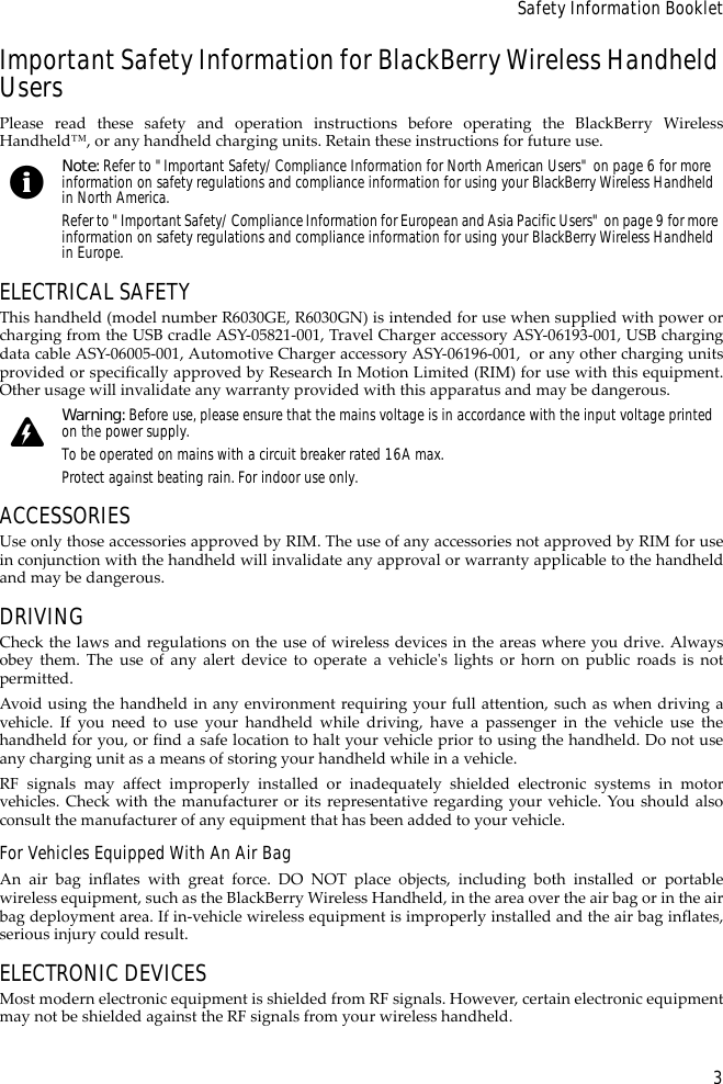 3Safety Information BookletImportant Safety Information for BlackBerry Wireless Handheld UsersPlease read these safety and operation instructions before operating the BlackBerry WirelessHandheld™, or any handheld charging units. Retain these instructions for future use.ELECTRICAL SAFETYThis handheld (model number R6030GE, R6030GN) is intended for use when supplied with power orcharging from the USB cradle ASY-05821-001, Travel Charger accessory ASY-06193-001, USB chargingdata cable ASY-06005-001, Automotive Charger accessory ASY-06196-001,  or any other charging unitsprovided or specifically approved by Research In Motion Limited (RIM) for use with this equipment.Other usage will invalidate any warranty provided with this apparatus and may be dangerous.ACCESSORIESUse only those accessories approved by RIM. The use of any accessories not approved by RIM for usein conjunction with the handheld will invalidate any approval or warranty applicable to the handheldand may be dangerous.DRIVINGCheck the laws and regulations on the use of wireless devices in the areas where you drive. Alwaysobey them. The use of any alert device to operate a vehicle&apos;s lights or horn on public roads is notpermitted.Avoid using the handheld in any environment requiring your full attention, such as when driving avehicle. If you need to use your handheld while driving, have a passenger in the vehicle use thehandheld for you, or find a safe location to halt your vehicle prior to using the handheld. Do not useany charging unit as a means of storing your handheld while in a vehicle.RF signals may affect improperly installed or inadequately shielded electronic systems in motorvehicles. Check with the manufacturer or its representative regarding your vehicle. You should alsoconsult the manufacturer of any equipment that has been added to your vehicle.For Vehicles Equipped With An Air BagAn air bag inflates with great force. DO NOT place objects, including both installed or portablewireless equipment, such as the BlackBerry Wireless Handheld, in the area over the air bag or in the airbag deployment area. If in-vehicle wireless equipment is improperly installed and the air bag inflates,serious injury could result.ELECTRONIC DEVICESMost modern electronic equipment is shielded from RF signals. However, certain electronic equipmentmay not be shielded against the RF signals from your wireless handheld.Note: Refer to &quot;Important Safety/Compliance Information for North American Users&quot; on page 6 for more information on safety regulations and compliance information for using your BlackBerry Wireless Handheld in North America.Refer to &quot;Important Safety/Compliance Information for European and Asia Pacific Users&quot; on page 9 for more information on safety regulations and compliance information for using your BlackBerry Wireless Handheld in Europe.Warning: Before use, please ensure that the mains voltage is in accordance with the input voltage printed on the power supply. To be operated on mains with a circuit breaker rated 16A max.Protect against beating rain. For indoor use only.