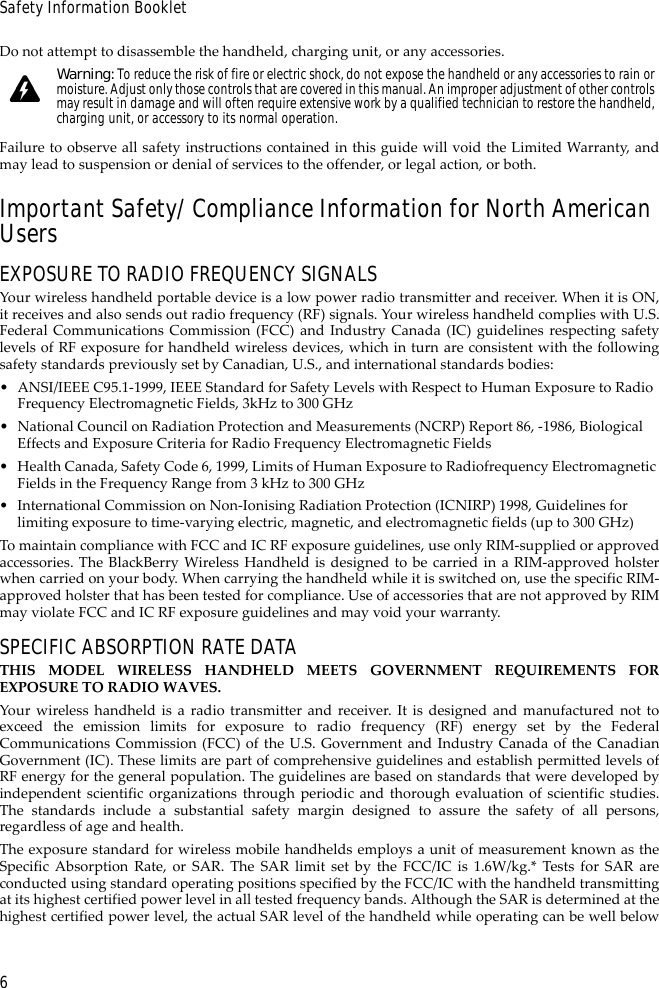 6Safety Information BookletDo not attempt to disassemble the handheld, charging unit, or any accessories.Failure to observe all safety instructions contained in this guide will void the Limited Warranty, andmay lead to suspension or denial of services to the offender, or legal action, or both.Important Safety/Compliance Information for North American UsersEXPOSURE TO RADIO FREQUENCY SIGNALSYour wireless handheld portable device is a low power radio transmitter and receiver. When it is ON,it receives and also sends out radio frequency (RF) signals. Your wireless handheld complies with U.S.Federal Communications Commission (FCC) and Industry Canada (IC) guidelines respecting safetylevels of RF exposure for handheld wireless devices, which in turn are consistent with the followingsafety standards previously set by Canadian, U.S., and international standards bodies:• ANSI/IEEE C95.1-1999, IEEE Standard for Safety Levels with Respect to Human Exposure to Radio Frequency Electromagnetic Fields, 3kHz to 300 GHz• National Council on Radiation Protection and Measurements (NCRP) Report 86, -1986, Biological Effects and Exposure Criteria for Radio Frequency Electromagnetic Fields• Health Canada, Safety Code 6, 1999, Limits of Human Exposure to Radiofrequency Electromagnetic Fields in the Frequency Range from 3 kHz to 300 GHz• International Commission on Non-Ionising Radiation Protection (ICNIRP) 1998, Guidelines for limiting exposure to time-varying electric, magnetic, and electromagnetic fields (up to 300 GHz)To maintain compliance with FCC and IC RF exposure guidelines, use only RIM-supplied or approvedaccessories. The BlackBerry Wireless Handheld is designed to be carried in a RIM-approved holsterwhen carried on your body. When carrying the handheld while it is switched on, use the specific RIM-approved holster that has been tested for compliance. Use of accessories that are not approved by RIMmay violate FCC and IC RF exposure guidelines and may void your warranty.SPECIFIC ABSORPTION RATE DATATHIS MODEL WIRELESS HANDHELD MEETS GOVERNMENT REQUIREMENTS FOREXPOSURE TO RADIO WAVES.Your wireless handheld is a radio transmitter and receiver. It is designed and manufactured not toexceed the emission limits for exposure to radio frequency (RF) energy set by the FederalCommunications Commission (FCC) of the U.S. Government and Industry Canada of the CanadianGovernment (IC). These limits are part of comprehensive guidelines and establish permitted levels ofRF energy for the general population. The guidelines are based on standards that were developed byindependent scientific organizations through periodic and thorough evaluation of scientific studies.The standards include a substantial safety margin designed to assure the safety of all persons,regardless of age and health.The exposure standard for wireless mobile handhelds employs a unit of measurement known as theSpecific Absorption Rate, or SAR. The SAR limit set by the FCC/IC is 1.6W/kg.* Tests for SAR areconducted using standard operating positions specified by the FCC/IC with the handheld transmittingat its highest certified power level in all tested frequency bands. Although the SAR is determined at thehighest certified power level, the actual SAR level of the handheld while operating can be well belowWarning: To reduce the risk of fire or electric shock, do not expose the handheld or any accessories to rain or moisture. Adjust only those controls that are covered in this manual. An improper adjustment of other controls may result in damage and will often require extensive work by a qualified technician to restore the handheld, charging unit, or accessory to its normal operation.