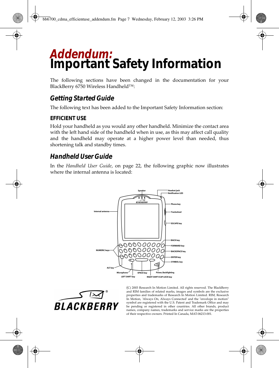 Addendum:Important Safety InformationThe following sections have been changed in the documentation for yourBlackBerry 6750 Wireless Handheld™:Getting Started GuideThe following text has been added to the Important Safety Information section:EFFICIENT USEHold your handheld as you would any other handheld. Minimize the contact areawith the left hand side of the handheld when in use, as this may affect call qualityand the handheld may operate at a higher power level than needed, thusshortening talk and standby times.Handheld User GuideIn the Handheld User Guide, on page 22, the following graphic now illustrateswhere the internal antenna is located:(C) 2003 Research In Motion Limited. All rights reserved. The BlackBerryand RIM families of related marks, images and symbols are the exclusiveproperties and trademarks of Research In Motion Limited. RIM, ResearchIn Motion, &apos;Always On, Always Connected&apos; and the &quot;envelope in motion&quot;symbol are registered with the U.S. Patent and Trademark Office and maybe pending or registered in other countries. All other brands, productnames, company names, trademarks and service marks are the propertiesof their respective owners. Printed In Canada, MAT-06213-001.bb6700_cdma_efficientuse_addendum.fm  Page 7  Wednesday, February 12, 2003  3:26 PM