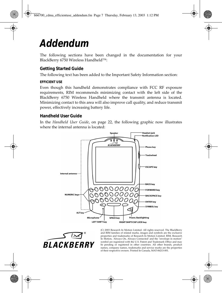 AddendumThe following sections have been changed in the documentation for yourBlackBerry 6750 Wireless Handheld™:Getting Started GuideThe following text has been added to the Important Safety Information section:EFFICIENT USEEven though this handheld demonstrates compliance with FCC RF exposurerequirements, RIM recommends minimizing contact with the left side of theBlackBerry 6750 Wireless Handheld where the transmit antenna is located.Minimizing contact to this area will also improve call quality, and reduce transmitpower, effectively increasing battery life.Handheld User GuideIn the Handheld User Guide, on page 22, the following graphic now illustrateswhere the internal antenna is located:(C) 2003 Research In Motion Limited. All rights reserved. The BlackBerryand RIM families of related marks, images and symbols are the exclusiveproperties and trademarks of Research In Motion Limited. RIM, ResearchIn Motion, &apos;Always On, Always Connected&apos; and the &quot;envelope in motion&quot;symbol are registered with the U.S. Patent and Trademark Office and maybe pending or registered in other countries. All other brands, productnames, company names, trademarks and service marks are the propertiesof their respective owners. Printed In Canada, MAT-06213-001.bb6700_cdma_efficientuse_addendum.fm  Page 7  Thursday, February 13, 2003  1:12 PM