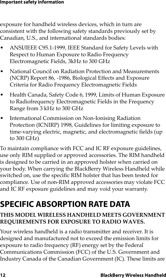 12 BlackBerry Wireless HandheldImportant safety informationexposure for handheld wireless devices, which in turn are consistent with the following safety standards previously set by Canadian, U.S., and international standards bodies:• ANSI/IEEE C95.1-1999, IEEE Standard for Safety Levels with Respect to Human Exposure to Radio Frequency Electromagnetic Fields, 3kHz to 300 GHz• National Council on Radiation Protection and Measurements (NCRP) Report 86, -1986, Biological Effects and Exposure Criteria for Radio Frequency Electromagnetic Fields• Health Canada, Safety Code 6, 1999, Limits of Human Exposure to Radiofrequency Electromagnetic Fields in the Frequency Range from 3 kHz to 300 GHz• International Commission on Non-Ionising Radiation Protection (ICNIRP) 1998, Guidelines for limiting exposure to time-varying electric, magnetic, and electromagnetic fields (up to 300 GHz)To maintain compliance with FCC and IC RF exposure guidelines, use only RIM supplied or approved accessories. The RIM handheld is designed to be carried in an approved holster when carried on your body. When carrying the BlackBerry Wireless Handheld while switched on, use the specific RIM holster that has been tested for compliance. Use of non-RIM approved accessories may violate FCC and IC RF exposure guidelines and may void your warranty.SPECIFIC ABSORPTION RATE DATATHIS MODEL WIRELESS HANDHELD MEETS GOVERNMENT REQUIREMENTS FOR EXPOSURE TO RADIO WAVES.Your wireless handheld is a radio transmitter and receiver. It is designed and manufactured not to exceed the emission limits for exposure to radio frequency (RF) energy set by the Federal Communications Commission (FCC) of the U.S. Government and Industry Canada of the Canadian Government (IC). These limits are 