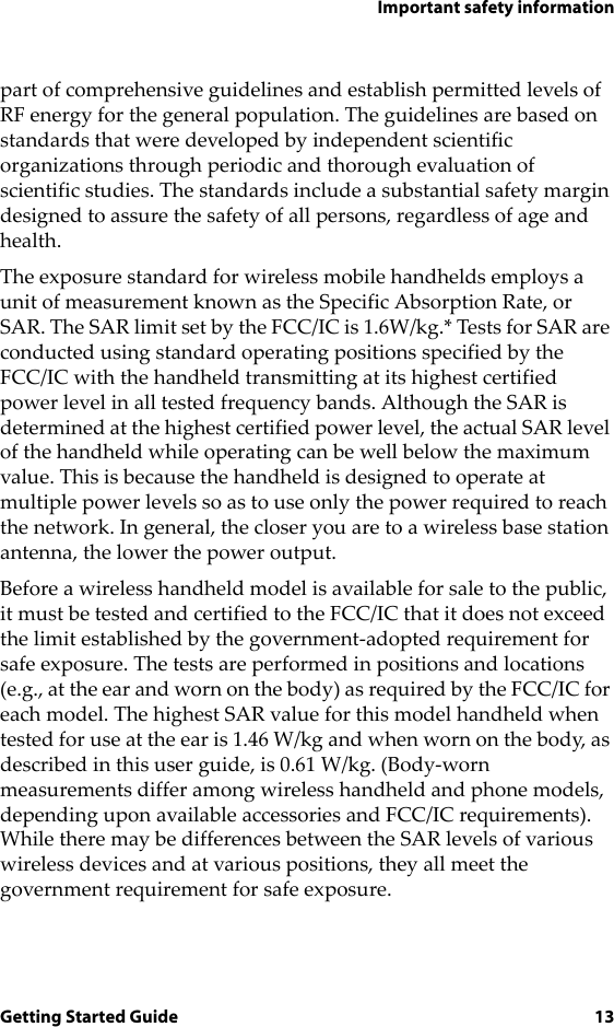 Important safety informationGetting Started Guide 13part of comprehensive guidelines and establish permitted levels of RF energy for the general population. The guidelines are based on standards that were developed by independent scientific organizations through periodic and thorough evaluation of scientific studies. The standards include a substantial safety margin designed to assure the safety of all persons, regardless of age and health.The exposure standard for wireless mobile handhelds employs a unit of measurement known as the Specific Absorption Rate, or SAR. The SAR limit set by the FCC/IC is 1.6W/kg.* Tests for SAR are conducted using standard operating positions specified by the FCC/IC with the handheld transmitting at its highest certified power level in all tested frequency bands. Although the SAR is determined at the highest certified power level, the actual SAR level of the handheld while operating can be well below the maximum value. This is because the handheld is designed to operate at multiple power levels so as to use only the power required to reach the network. In general, the closer you are to a wireless base station antenna, the lower the power output. Before a wireless handheld model is available for sale to the public, it must be tested and certified to the FCC/IC that it does not exceed the limit established by the government-adopted requirement for safe exposure. The tests are performed in positions and locations (e.g., at the ear and worn on the body) as required by the FCC/IC for each model. The highest SAR value for this model handheld when tested for use at the ear is 1.46 W/kg and when worn on the body, as described in this user guide, is 0.61 W/kg. (Body-worn measurements differ among wireless handheld and phone models, depending upon available accessories and FCC/IC requirements). While there may be differences between the SAR levels of various wireless devices and at various positions, they all meet the government requirement for safe exposure. 