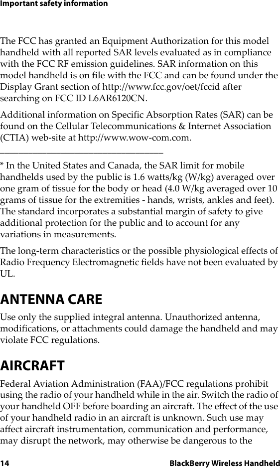 14 BlackBerry Wireless HandheldImportant safety informationThe FCC has granted an Equipment Authorization for this model handheld with all reported SAR levels evaluated as in compliance with the FCC RF emission guidelines. SAR information on this model handheld is on file with the FCC and can be found under the Display Grant section of http://www.fcc.gov/oet/fccid after searching on FCC ID L6AR6120CN.Additional information on Specific Absorption Rates (SAR) can be found on the Cellular Telecommunications &amp; Internet Association (CTIA) web-site at http://www.wow-com.com.___________________________________* In the United States and Canada, the SAR limit for mobile handhelds used by the public is 1.6 watts/kg (W/kg) averaged over one gram of tissue for the body or head (4.0 W/kg averaged over 10 grams of tissue for the extremities - hands, wrists, ankles and feet). The standard incorporates a substantial margin of safety to give additional protection for the public and to account for any variations in measurements.The long-term characteristics or the possible physiological effects of Radio Frequency Electromagnetic fields have not been evaluated by UL.ANTENNA CAREUse only the supplied integral antenna. Unauthorized antenna, modifications, or attachments could damage the handheld and may violate FCC regulations.AIRCRAFTFederal Aviation Administration (FAA)/FCC regulations prohibit using the radio of your handheld while in the air. Switch the radio of your handheld OFF before boarding an aircraft. The effect of the use of your handheld radio in an aircraft is unknown. Such use may affect aircraft instrumentation, communication and performance, may disrupt the network, may otherwise be dangerous to the 