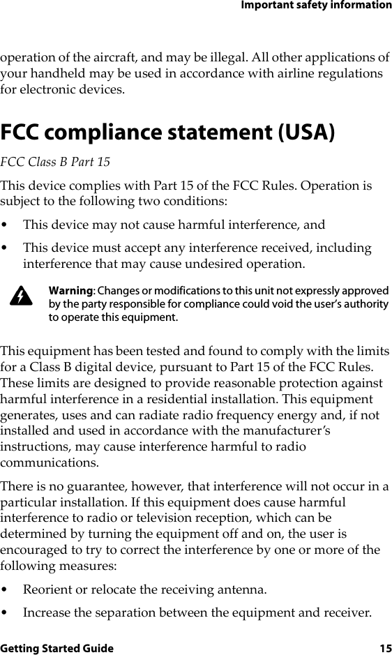 Important safety informationGetting Started Guide 15operation of the aircraft, and may be illegal. All other applications of your handheld may be used in accordance with airline regulations for electronic devices.FCC compliance statement (USA)FCC Class B Part 15 This device complies with Part 15 of the FCC Rules. Operation is subject to the following two conditions:• This device may not cause harmful interference, and• This device must accept any interference received, including interference that may cause undesired operation.This equipment has been tested and found to comply with the limits for a Class B digital device, pursuant to Part 15 of the FCC Rules. These limits are designed to provide reasonable protection against harmful interference in a residential installation. This equipment generates, uses and can radiate radio frequency energy and, if not installed and used in accordance with the manufacturer’s instructions, may cause interference harmful to radio communications.There is no guarantee, however, that interference will not occur in a particular installation. If this equipment does cause harmful interference to radio or television reception, which can be determined by turning the equipment off and on, the user is encouraged to try to correct the interference by one or more of the following measures:• Reorient or relocate the receiving antenna.• Increase the separation between the equipment and receiver. Warning: Changes or modifications to this unit not expressly approved by the party responsible for compliance could void the user’s authority to operate this equipment.