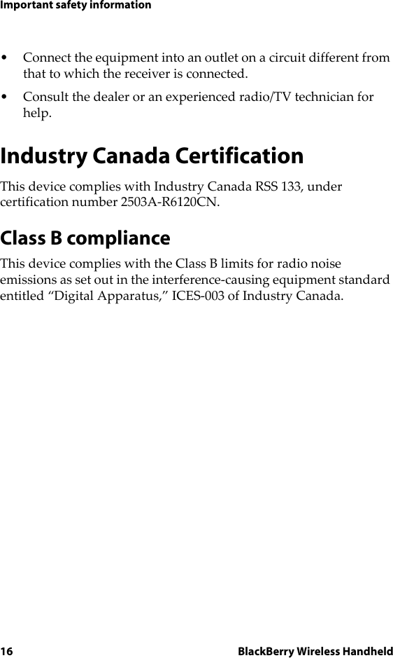 16 BlackBerry Wireless HandheldImportant safety information• Connect the equipment into an outlet on a circuit different from that to which the receiver is connected.• Consult the dealer or an experienced radio/TV technician for help.Industry Canada CertificationThis device complies with Industry Canada RSS 133, under certification number 2503A-R6120CN.Class B complianceThis device complies with the Class B limits for radio noise emissions as set out in the interference-causing equipment standard entitled “Digital Apparatus,” ICES-003 of Industry Canada.
