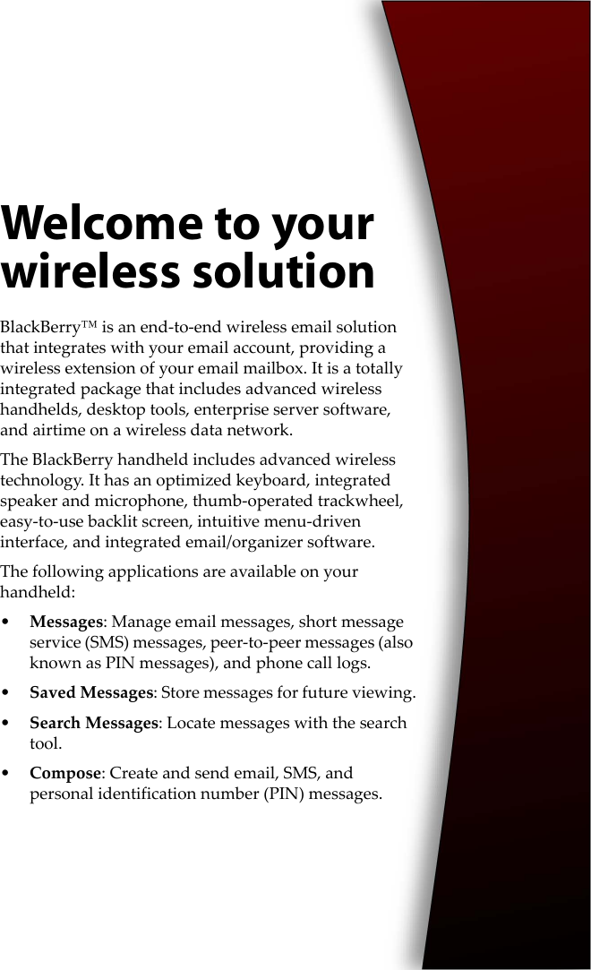 Welcome to your wireless solutionBlackBerry™ is an end-to-end wireless email solution that integrates with your email account, providing a wireless extension of your email mailbox. It is a totally integrated package that includes advanced wireless handhelds, desktop tools, enterprise server software, and airtime on a wireless data network.The BlackBerry handheld includes advanced wireless technology. It has an optimized keyboard, integrated speaker and microphone, thumb-operated trackwheel, easy-to-use backlit screen, intuitive menu-driven interface, and integrated email/organizer software.The following applications are available on your handheld:•Messages: Manage email messages, short message service (SMS) messages, peer-to-peer messages (also known as PIN messages), and phone call logs.•Saved Messages: Store messages for future viewing.•Search Messages: Locate messages with the search tool.•Compose: Create and send email, SMS, and personal identification number (PIN) messages.