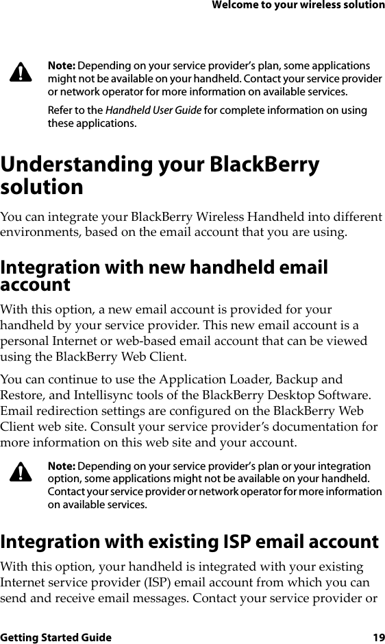 Welcome to your wireless solutionGetting Started Guide 19Understanding your BlackBerry solutionYou can integrate your BlackBerry Wireless Handheld into different environments, based on the email account that you are using.Integration with new handheld email accountWith this option, a new email account is provided for your handheld by your service provider. This new email account is a personal Internet or web-based email account that can be viewed using the BlackBerry Web Client.You can continue to use the Application Loader, Backup and Restore, and Intellisync tools of the BlackBerry Desktop Software. Email redirection settings are configured on the BlackBerry Web Client web site. Consult your service provider’s documentation for more information on this web site and your account.Integration with existing ISP email accountWith this option, your handheld is integrated with your existing Internet service provider (ISP) email account from which you can send and receive email messages. Contact your service provider or Note: Depending on your service provider’s plan, some applications might not be available on your handheld. Contact your service provider or network operator for more information on available services.Refer to the Handheld User Guide for complete information on using these applications.Note: Depending on your service provider’s plan or your integration option, some applications might not be available on your handheld. Contact your service provider or network operator for more information on available services. 