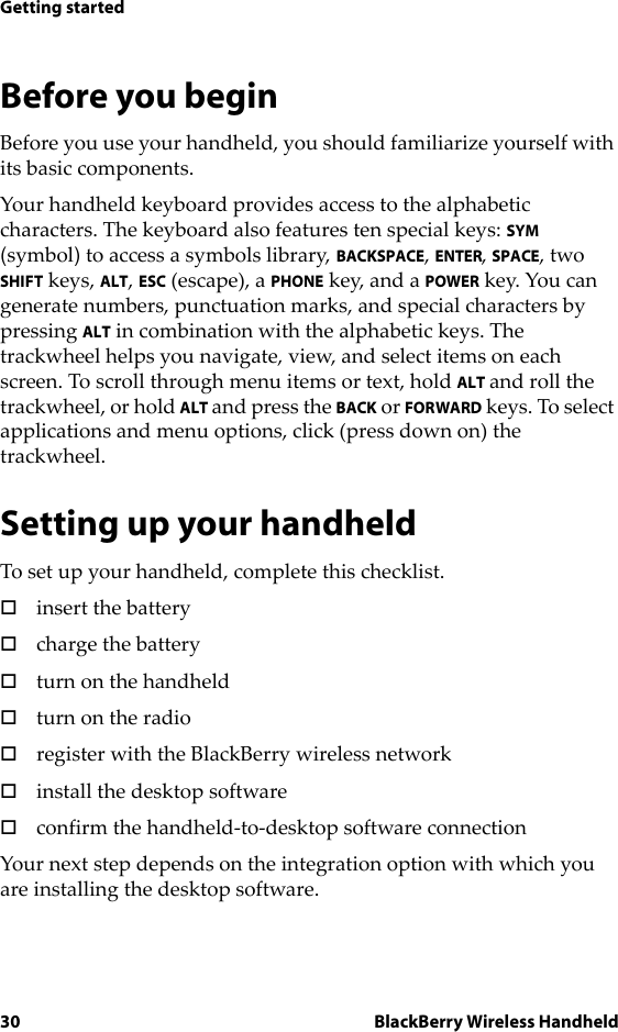 30 BlackBerry Wireless HandheldGetting startedBefore you beginBefore you use your handheld, you should familiarize yourself with its basic components.Your handheld keyboard provides access to the alphabetic characters. The keyboard also features ten special keys: SYM (symbol) to access a symbols library, BACKSPACE, ENTER, SPACE, two SHIFT keys, ALT, ESC (escape), a PHONE key, and a POWER key. You can generate numbers, punctuation marks, and special characters by pressing ALT in combination with the alphabetic keys. The trackwheel helps you navigate, view, and select items on each screen. To scroll through menu items or text, hold ALT and roll the trackwheel, or hold ALT and press the BACK or FORWARD keys. To select applications and menu options, click (press down on) the trackwheel.Setting up your handheldTo set up your handheld, complete this checklist.!insert the battery!charge the battery!turn on the handheld!turn on the radio!register with the BlackBerry wireless network!install the desktop software!confirm the handheld-to-desktop software connectionYour next step depends on the integration option with which you are installing the desktop software.