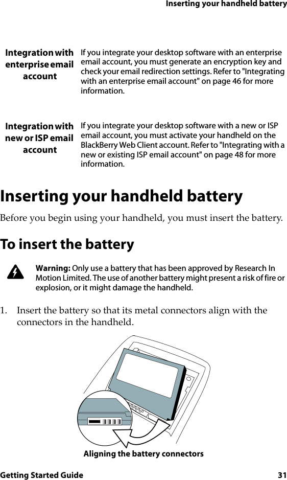 Inserting your handheld batteryGetting Started Guide 31Inserting your handheld batteryBefore you begin using your handheld, you must insert the battery.To insert the battery1. Insert the battery so that its metal connectors align with the connectors in the handheld.Aligning the battery connectorsIntegration with enterprise email accountIf you integrate your desktop software with an enterprise email account, you must generate an encryption key and check your email redirection settings. Refer to &quot;Integrating with an enterprise email account&quot; on page 46 for more information. Integration with new or ISP email accountIf you integrate your desktop software with a new or ISP email account, you must activate your handheld on the BlackBerry Web Client account. Refer to &quot;Integrating with a new or existing ISP email account&quot; on page 48 for more information. Warning: Only use a battery that has been approved by Research In Motion Limited. The use of another battery might present a risk of fire or explosion, or it might damage the handheld.