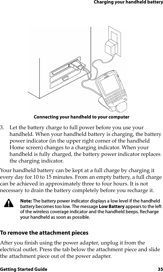Charging your handheld batteryGetting Started Guide 35Connecting your handheld to your computer3. Let the battery charge to full power before you use your handheld. When your handheld battery is charging, the battery power indicator (in the upper right corner of the handheld Home screen) changes to a charging indicator. When your handheld is fully charged, the battery power indicator replaces the charging indicator.Your handheld battery can be kept at a full charge by charging it every day for 10 to 15 minutes. From an empty battery, a full charge can be achieved in approximately three to four hours. It is not necessary to drain the battery completely before you recharge it.To remove the attachment piecesAfter you finish using the power adapter, unplug it from the electrical outlet. Press the tab below the attachment piece and slide the attachment piece out of the power adapter.Note: The battery power indicator displays a low level if the handheld battery becomes too low. The message Low Battery appears to the left of the wireless coverage indicator and the handheld beeps. Recharge your handheld as soon as possible.