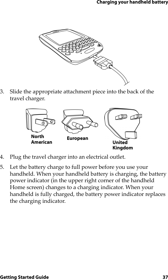 Charging your handheld batteryGetting Started Guide 373. Slide the appropriate attachment piece into the back of the travel charger.4. Plug the travel charger into an electrical outlet. 5. Let the battery charge to full power before you use your handheld. When your handheld battery is charging, the battery power indicator (in the upper right corner of the handheld Home screen) changes to a charging indicator. When your handheld is fully charged, the battery power indicator replaces the charging indicator.UnitedKingdomNorthAmerican European